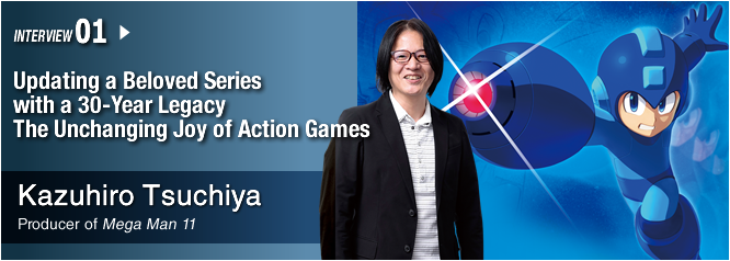 INTERVIEW 01: Updating a Beloved Series with a 30-Year Legacy The Unchanging Joy of Action Games/ Kazuhiro Tsuchiya/ Producer of Mega Man 11